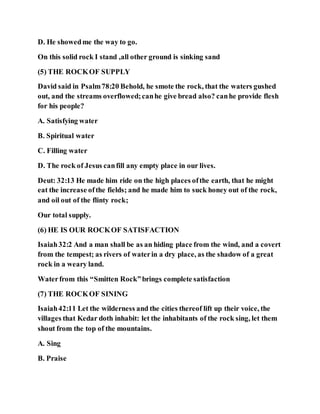 D. He showedme the way to go.
On this solid rock I stand ,all other ground is sinking sand
(5) THE ROCKOF SUPPLY
David said in Psalm78:20 Behold, he smote the rock, that the waters gushed
out, and the streams overflowed;canhe give bread also? canhe provide flesh
for his people?
A. Satisfying water
B. Spiritual water
C. Filling water
D. The rock of Jesus canfill any empty place in our lives.
Deut: 32:13 He made him ride on the high places ofthe earth, that he might
eat the increase ofthe fields; and he made him to suck honey out of the rock,
and oil out of the flinty rock;
Our total supply.
(6) HE IS OUR ROCKOF SATISFACTION
Isaiah32:2 And a man shall be as an hiding place from the wind, and a covert
from the tempest; as rivers of waterin a dry place, as the shadow of a great
rock in a weary land.
Waterfrom this “Smitten Rock”brings complete satisfaction
(7) THE ROCKOF SINING
Isaiah42:11 Let the wilderness and the cities thereof lift up their voice, the
villages that Kedar doth inhabit: let the inhabitants of the rock sing, let them
shout from the top of the mountains.
A. Sing
B. Praise
 