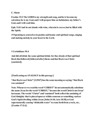 C. Shout
Exodus 15:2 The LORD is my strength and song, and he is become my
salvation:he is my God, and I will prepare him an habitation; my father’s
God, and I will exalt him.
Eph: 5:18 And be not drunk with wine, wherein is excess;but be filled with
the Spirit;
19 Speaking to yourselves in psalms and hymns and spiritual songs, singing
and making melody in your heart to the Lord;
1 Corinthians 10:4
And did all drink the same spiritual drink: for they drank of that spiritual
Rock thatfollowed(followedafter) them: andthat Rock was Christ
(anointed).
(Paulis using an ANALOGY in this passage)
“that Rock wasChrist” (G5547) has the same meaning as saying; “thatRock
was anointed”
Note: Wheneverwe readthe word“CHRIST” do notautomaticallysubstitute
the name Jesus forthe word“CHRIST,” becausethe wordChristis not Jesus’
lastname. The words “Christ” and“anointed” both reflectthe anointing of
GodAlmighty that is placedupon or within someone orsomething; suchas
God’s Spirit dwelling within Jesus (John14:10; Acts 10:38) orGod
supernaturally causing “drinkable water” to come forthfrom a rock, etc..
(Exodus 17:5, 6).
 