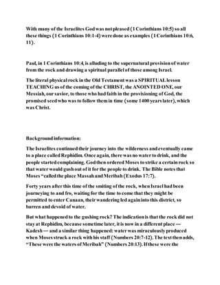 With many of the Israelites Godwas notpleased(1Corinthians 10:5) so all
these things (1 Corinthians 10:1-4) weredone as examples (1Corinthians 10:6,
11).
Paul, in 1 Corinthians 10:4, is alluding to the supernatural provisionof water
from the rock and drawing a spiritual parallelof those among Israel.
The literal physicalrock in the Old Testamentwas a SPIRITUALlesson
TEACHING us of the coming of the CHRIST, the ANOINTED ONE, our
Messiah, oursavior, to those who hadfaith in the provisioning of God, the
promised seedwho was to follow themin time (some 1400 yearslater), which
was Christ.
Backgroundinformation:
The Israelites continuedtheir journey into the wilderness andeventually came
to a place calledRephidim. Once again, there wasno waterto drink, and the
people startedcomplaining. Godthen orderedMoses to strike a certainrock so
that waterwould gushout of it for the people to drink. The Bible notes that
Moses “calledthe place MassahandMeribah(Exodus 17:7).
Forty years afterthis time of the smiting ofthe rock, whenIsraelhadbeen
journeying to and fro, waiting for the time to come that they might be
permitted to enter Canaan, theirwandering led againinto this district, so
barren and devoid of water.
But what happenedto the gushing rock? The indicationis that the rock did not
stayat Rephidim, because sometime later, itis now in a different place —
Kadesh— and a similar thing happened: waterwas miraculouslyproduced
when Mosesstruck a rock withhis staff (Numbers 20:7-12). The textthenadds,
“These werethe waters ofMeribah” (Numbers 20:13). Ifthese were the
 