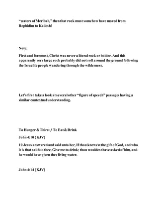 “waters ofMeribah,”thenthat rock must somehow have movedfrom
Rephidim to Kadesh!
Note:
Firstand foremost, Christwas nevera literalrock orbolder. And this
apparently very large rock probably did not roll around the ground following
the Israelite people wandering through the wilderness.
Let’s first take a look atseveral other“figure ofspeech” passageshaving a
similar contextual understanding.
To Hunger & Thirst / To Eat& Drink
John4:10 (KJV)
10 Jesus answeredandsaidunto her, If thou knewestthe gift ofGod, and who
it is that saith to thee, Give me to drink; thou wouldesthave askedofhim, and
he would have given thee living water.
John4:14 (KJV)
 