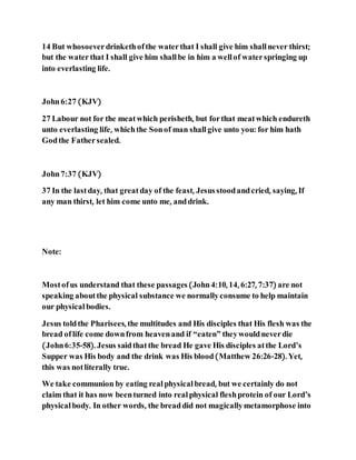 14 But whosoeverdrinkethofthe waterthat I shall give him shallnever thirst;
but the waterthat I shall give him shallbe in him a wellof waterspringing up
into everlasting life.
John6:27 (KJV)
27 Labour not for the meatwhich perisheth, but forthat meatwhich endureth
unto everlasting life, whichthe Sonof man shallgive unto you: for him hath
Godthe Fathersealed.
John7:37 (KJV)
37 In the lastday, that greatday of the feast, Jesusstoodandcried, saying, If
any man thirst, let him come unto me, anddrink.
Note:
Mostofus understand that these passages(John4:10, 14, 6:27, 7:37) are not
speaking aboutthe physical substance we normallyconsume to help maintain
our physical bodies.
Jesus toldthe Pharisees, the multitudes and His disciples that His flesh was the
bread oflife come downfrom heavenand if “eaten” theywouldneverdie
(John6:35-58). Jesus saidthatthe bread He gave His disciples atthe Lord’s
Supper was His body and the drink was His blood(Matthew 26:26-28). Yet,
this was notliterally true.
We take communion by eating realphysicalbread, but we certainly do not
claim that it has now beenturned into realphysical fleshprotein of our Lord’s
physicalbody. In other words, the breaddid not magicallymetamorphose into
 