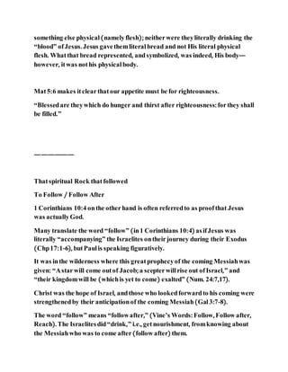 something else physical(namelyflesh); neitherwere theyliterally drinking the
“blood” ofJesus. Jesus gavethemliteralbread and not His literal physical
flesh. Whatthat bread represented, andsymbolized, was indeed, His body—
however, itwas nothis physical body.
Mat5:6 makes itclearthatour appetite must be for righteousness.
“Blessedare theywhich do hunger and thirst after righteousness: forthey shall
be filled.”
——————
Thatspiritual Rock thatfollowed
To Follow / Follow After
1 Corinthians 10:4 onthe otherhand is often referredto as proofthat Jesus
was actuallyGod.
Many translate the word “follow” (in1 Corinthians 10:4) asifJesus was
literally “accompanying” the Israelites ontheirjourney during their Exodus
(Chp17:1-6), butPaulis speaking figuratively.
It was inthe wilderness where this greatprophecyof the coming Messiahwas
given: “Astarwill come outof Jacob; a scepterwillrise out ofIsrael,” and
“their kingdomwill be (whichis yet to come) exalted” (Num. 24:7,17).
Christ was the hope of Israel, andthose who lookedforwardto his coming were
strengthenedby their anticipationof the coming Messiah(Gal3:7-8).
The word “follow” means “followafter,” (Vine’s Words: Follow, Follow after,
Reach). The Israelitesdid“drink,” i.e., getnourishment, fromknowing about
the Messiahwho was to come after(follow after) them.
 