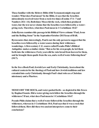 Those familiar with the Hebrew Bible (Old Testament)might stop and
wonder: What does Paul mean? In the Bible, it says that the Israelites
miraculously receivedwater from a rock two times (Exodus 17:1–7 and
Numbers 20:1–14). Bothtimes Moses hit the rock, which then produced
water, but the text never claims that the Israelites were followedby a water-
giving rock. Therefore, whatdoes Paul mean in 1 Corinthians 10:4?
John Byron examines this passagein his Biblical Views column “Paul, Jesus
and the Rolling Stone” in the September/October2015issue ofBAR.
Byron notes that, interestingly, Paul is not the only person to suggestthat the
Israelites were followedby a watersource during their wilderness
wanderings. A first-century C.E. source calledPseudo-Philo’s Biblical
Antiquities makes a similar claim: “But as for his own people, he led them
forth into the wilderness:Forty years did he rain bread from heaven for them,
and he brought them quails from the sea, and a well of water following them”
(10.7).
In the free eBookPaul:JewishLaw and Early Christianity, learn about the
cultural contexts for the theologyof Paul and how Jewishtraditions and law
extended into early Christianity through Paul’s dual roles as a Christian
missionary and a Pharisee.
MOSES HIT THE ROCK, and water gushedforth—as depicted in this fresco
by RaphaelSanzio. Did a water-giving rock follow the Israelites through the
wilderness? If not, what does Paul mean in 1 Corinthians 10:4?
Pseudo-Philo claims that a well of waterfollowedthe Israelites through the
wilderness, whereas in 1 Corinthians 10:4, Paul says that it was a rock that
followedthem. How did these two ancient interpreters come to their
conclusions?
 
