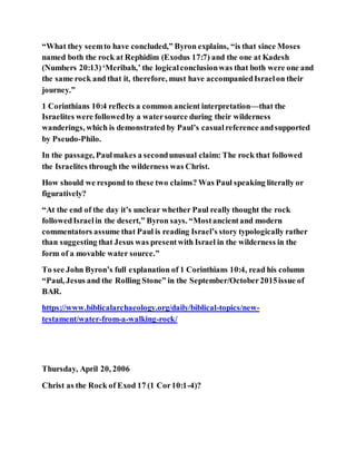 “What they seemto have concluded,” Byron explains, “is that since Moses
named both the rock at Rephidim (Exodus 17:7) and the one at Kadesh
(Numbers 20:13)‘Meribah,’ the logicalconclusionwas that both were one and
the same rock and that it, therefore, must have accompaniedIsraelon their
journey.”
1 Corinthians 10:4 reflects a common ancient interpretation—that the
Israelites were followedby a watersource during their wilderness
wanderings, which is demonstrated by Paul’s casualreference andsupported
by Pseudo-Philo.
In the passage, Paulmakes a secondunusual claim: The rock that followed
the Israelites through the wilderness was Christ.
How should we respond to these two claims? Was Paul speaking literally or
figuratively?
“At the end of the day it’s unclear whether Paul really thought the rock
followedIsraelin the desert,” Byron says. “Mostancientand modern
commentators assume that Paul is reading Israel’s story typologically rather
than suggesting that Jesus was presentwith Israel in the wilderness in the
form of a movable water source.”
To see John Byron’s full explanation of 1 Corinthians 10:4, read his column
“Paul, Jesus and the Rolling Stone” in the September/October2015issue of
BAR.
https://www.biblicalarchaeology.org/daily/biblical-topics/new-
testament/water-from-a-walking-rock/
Thursday, April 20, 2006
Christ as the Rock of Exod 17 (1 Cor10:1-4)?
 