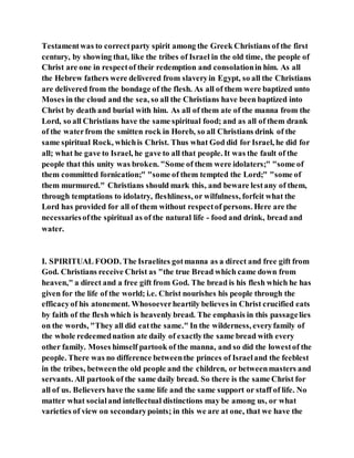 Testamentwas to correctparty spirit among the Greek Christians of the first
century, by showing that, like the tribes of Israel in the old time, the people of
Christ are one in respectof their redemption and consolationin him. As all
the Hebrew fathers were delivered from slaveryin Egypt, so all the Christians
are delivered from the bondage of the flesh. As all of them were baptized unto
Moses in the cloud and the sea, so all the Christians have been baptized into
Christ by death and burial with him. As all of them ate of the manna from the
Lord, so all Christians have the same spiritual food; and as all of them drank
of the waterfrom the smitten rock in Horeb, so all Christians drink of the
same spiritual Rock, whichis Christ. Thus what God did for Israel, he did for
all; what he gave to Israel, he gave to all that people. It was the fault of the
people that this unity was broken. "Some of them were idolaters;" "some of
them committed fornication;" "some of them tempted the Lord;" "some of
them murmured." Christians should mark this, and beware lestany of them,
through temptations to idolatry, fleshliness, or wilfulness, forfeit what the
Lord has provided for all of them without respectof persons. Here are the
necessariesofthe spiritual as of the natural life - food and drink, bread and
water.
I. SPIRITUAL FOOD. The Israelites gotmanna as a direct and free gift from
God. Christians receive Christ as "the true Bread which came down from
heaven," a direct and a free gift from God. The bread is his flesh which he has
given for the life of the world; i.e. Christ nourishes his people through the
efficacyof his atonement. Whosoeverheartily believes in Christ crucified eats
by faith of the flesh which is heavenly bread. The emphasis in this passagelies
on the words, "They all did eatthe same." In the wilderness, everyfamily of
the whole redeemednation ate daily of exactlythe same bread with every
other family. Moses himself partook of the manna, and so did the lowestof the
people. There was no difference betweenthe princes of Israeland the feeblest
in the tribes, betweenthe old people and the children, or betweenmasters and
servants. All partook of the same daily bread. So there is the same Christ for
all of us. Believers have the same life and the same support or staff of life. No
matter what socialand intellectual distinctions may be among us, or what
varieties of view on secondarypoints; in this we are at one, that we have the
 