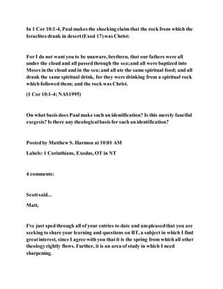 In 1 Cor 10:1-4, Paul makes the shocking claim that the rock from which the
Israelites drank in desert(Exod 17)was Christ:
For I do not want you to be unaware, brethren, that our fathers were all
under the cloud and all passedthrough the sea;and all were baptized into
Moses in the cloud and in the sea;and all ate the same spiritual food; and all
drank the same spiritual drink, for they were drinking from a spiritual rock
which followed them; and the rock was Christ.
(1 Cor 10:1-4; NAS1995)
On what basis does Paul make such an identification? Is this merely fanciful
exegesis? Is there any theologicalbasis for such an identification?
Postedby Matthew S. Harmon at 10:01 AM
Labels: 1 Corinthians, Exodus, OT in NT
4 comments:
Scottsaid...
Matt,
I've just sped through all of your entries to date and am pleasedthat you are
seeking to share your learning and questions on BT, a subject in which I find
greatinterest, since I agree with you that it is the spring from which all other
theologyrightly flows. Further, it is an area of study in which I need
sharpening.
 
