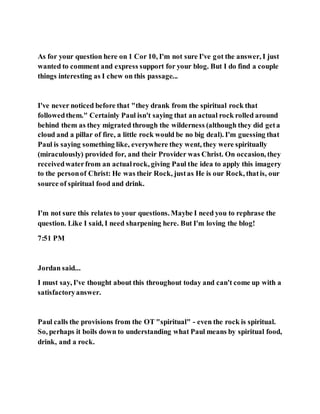 As for your question here on 1 Cor 10, I'm not sure I've got the answer, I just
wanted to comment and express support for your blog. But I do find a couple
things interesting as I chew on this passage...
I've never noticed before that "they drank from the spiritual rock that
followedthem." Certainly Paul isn't saying that an actual rock rolled around
behind them as they migrated through the wilderness (although they did geta
cloud and a pillar of fire, a little rock would be no big deal). I'm guessing that
Paul is saying something like, everywhere they went, they were spiritually
(miraculously) provided for, and their Provider was Christ. On occasion, they
receivedwaterfrom an actualrock, giving Paul the idea to apply this imagery
to the personof Christ: He was their Rock, justas He is our Rock, thatis, our
source of spiritual food and drink.
I'm not sure this relates to your questions. Maybe I need you to rephrase the
question. Like I said, I need sharpening here. But I'm loving the blog!
7:51 PM
Jordan said...
I must say, I've thought about this throughout today and can't come up with a
satisfactoryanswer.
Paul calls the provisions from the OT "spiritual" - even the rock is spiritual.
So, perhaps it boils down to understanding what Paul means by spiritual food,
drink, and a rock.
 