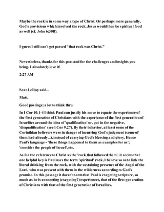 Maybe the rock is in some way a type of Christ. Or perhaps more generally,
God's provisions which involved the rock. Jesus wouldthen be spiritual food
as well (cf. John 6:30ff).
I guess I still can't getpassed"that rock was Christ."
Nevertheless,thanks for this post and for the challenges andinsights you
bring. I absolutelylove it!
2:27 AM
SeanLeRoy said...
Matt,
Goodpostings; a lot to think thru.
In I Cor 10.1-4 I think Paul can justify his move to equate the experience of
the first generationof Christians with the experience of the first generationof
Israelites around the idea of 'qualification' or, put in the negative,
'disqualification' (see I Cor 9.27). By their behavior, at leastsome of the
Corinthian believers were in danger of incurring God's judgment (some of
them had already...), insteadof carrying God's blessing and glory. Hence
Paul's language - 'these things happened to them as examples for us';
'considerthe people of Israel', etc.
As for the reference to Christ as the 'rock that followedthem', it seems that
one helpful key is Paul uses the term 'spiritual' rock, I believe so as to link the
literal drinking from the rock, with the sustaining presence ofthe Angel of the
Lord, who was presentwith them in the wilderness according to God's
promise. In this passageit doesn'tseemthat Paul is exegeting scripture, so
much as he is connecting (exegeting?)experiences, thatof the first generation
of Christians with that of the first generationof Israelites.
 