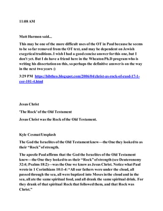 11:08 AM
Matt Harmon said...
This may be one of the more difficult uses of the OT in Paul because he seems
to be so far removed from the OT text, and may be dependent on Jewish
exegeticaltraditions. I wish I had a goodconcise answerforthis one, but I
don't yet. But I do have a friend here in the WheatonPh.D program who is
writing his dissertationon this, so perhaps the definitive answeris on the way
in the next two years :)
3:29 PM https://bibtheo.blogspot.com/2006/04/christ-as-rock-of-exod-17-1-
cor-101-4.html
Jesus Christ
'The Rock'of the Old Testament
Jesus Christ was the Rock ofthe Old Testament.
Kyle Cesmat/Unsplash
The God the Israelites of the Old Testamentknew—the One they lookedto as
their “Rock”ofstrength.
The apostle Paulaffirms that the God the Israelites of the Old Testament
knew—the One they lookedto as their “Rock”ofstrength (see Deuteronomy
32:4; Psalms 18:2)—was the One we know as Jesus Christ. Notice whatPaul
wrote in 1 Corinthians 10:1-4:“All our fathers were under the cloud, all
passedthrough the sea, all were baptized into Moses inthe cloud and in the
sea, all ate the same spiritual food, and all drank the same spiritual drink. For
they drank of that spiritual Rock that followedthem, and that Rock was
Christ.”
 