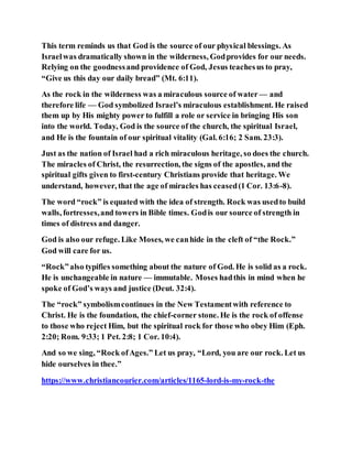 This term reminds us that God is the source of our physical blessings. As
Israelwas dramatically shown in the wilderness, Godprovides for our needs.
Relying on the goodnessand providence of God, Jesus teachesus to pray,
“Give us this day our daily bread” (Mt. 6:11).
As the rock in the wilderness was a miraculous source of water — and
therefore life — God symbolized Israel’s miraculous establishment. He raised
them up by His mighty power to fulfill a role or service in bringing His son
into the world. Today, God is the source of the church, the spiritual Israel,
and He is the fountain of our spiritual vitality (Gal. 6:16; 2 Sam. 23:3).
Just as the nation of Israel had a rich miraculous heritage, so does the church.
The miracles of Christ, the resurrection, the signs of the apostles, and the
spiritual gifts given to first-century Christians provide that heritage. We
understand, however, that the age of miracles has ceased(1 Cor. 13:6-8).
The word “rock” is equated with the idea of strength. Rock was usedto build
walls, fortresses,and towers in Bible times. Godis our source of strength in
times of distress and danger.
God is also our refuge. Like Moses, we canhide in the cleft of “the Rock.”
God will care for us.
“Rock”also typifies something about the nature of God. He is solid as a rock.
He is unchangeable in nature — immutable. Moses hadthis in mind when he
spoke of God’s ways and justice (Deut. 32:4).
The “rock” symbolismcontinues in the New Testamentwith reference to
Christ. He is the foundation, the chief-corner stone. He is the rock of offense
to those who reject Him, but the spiritual rock for those who obey Him (Eph.
2:20; Rom. 9:33; 1 Pet. 2:8; 1 Cor. 10:4).
And so we sing, “Rock ofAges.” Let us pray, “Lord, you are our rock. Let us
hide ourselves in thee.”
https://www.christiancourier.com/articles/1165-lord-is-my-rock-the
 