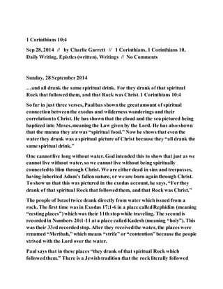 1 Corinthians 10:4
Sep 28, 2014 // by Charlie Garrett // 1 Corinthians, 1 Corinthians 10,
Daily Writing, Epistles (written), Writings // No Comments
Sunday, 28 September 2014
…and all drank the same spiritual drink. For they drank of that spiritual
Rock that followedthem, and that Rock was Christ. 1 Corinthians 10:4
So far in just three verses, Paulhas shownthe greatamount of spiritual
connectionbetweenthe exodus and wilderness wanderings and their
correlationto Christ. He has shown that the cloud and the sea pictured being
baptized into Moses,meaning the Law given by the Lord. He has also shown
that the manna they ate was “spiritual food.” Now he shows that even the
waterthey drank was a spiritual picture of Christ because they “all drank the
same spiritual drink.”
One cannotlive long without water. God intended this to show that just as we
cannot live without water, so we cannot live without being spiritually
connectedto Him through Christ. We are either dead in sins and trespasses,
having inherited Adam’s fallen nature, or we are born againthrough Christ.
To show us that this was pictured in the exodus account, he says, “Forthey
drank of that spiritual Rock that followedthem, and that Rock was Christ.”
The people of Israeltwice drank directly from water which issued from a
rock. The first time was in Exodus 17:1-6 in a place calledRephidim (meaning
“resting places”)whichwas their 11th stop while traveling. The secondis
recordedin Numbers 20:1-11 at a place calledKadesh (meaning “holy”). This
was their 33rd recordedstop. After they receivedthe water, the places were
renamed “Meribah,” which means “strife” or “contention” becausethe people
strived with the Lord over the water.
Paul says that in these places “they drank of that spiritual Rock which
followedthem.” There is a Jewishtradition that the rock literally followed
 