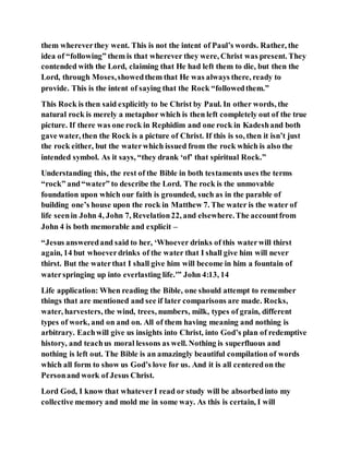 them whereverthey went. This is not the intent of Paul’s words. Rather, the
idea of “following” them is that wherever they were, Christ was present. They
contended with the Lord, claiming that He had left them to die, but then the
Lord, through Moses,showedthem that He was always there, ready to
provide. This is the intent of saying that the Rock “followedthem.”
This Rock is then said explicitly to be Christ by Paul. In other words, the
natural rock is merely a metaphor which is then left completely out of the true
picture. If there was one rock in Rephidim and one rock in Kadeshand both
gave water, then the Rock is a picture of Christ. If this is so, then it isn’t just
the rock either, but the waterwhich issued from the rock which is also the
intended symbol. As it says, “they drank ‘of’ that spiritual Rock.”
Understanding this, the rest of the Bible in both testaments uses the terms
“rock” and“water” to describe the Lord. The rock is the unmovable
foundation upon which our faith is grounded, such as in the parable of
building one’s house upon the rock in Matthew 7. The water is the water of
life seenin John 4, John 7, Revelation22, and elsewhere.The accountfrom
John 4 is both memorable and explicit –
“Jesus answeredand said to her, ‘Whoever drinks of this waterwill thirst
again, 14 but whoeverdrinks of the water that I shall give him will never
thirst. But the waterthat I shall give him will become in him a fountain of
waterspringing up into everlasting life.'” John 4:13, 14
Life application: When reading the Bible, one should attempt to remember
things that are mentioned and see if later comparisons are made. Rocks,
water, harvesters, the wind, trees, numbers, milk, types of grain, different
types of work, and on and on. All of them having meaning and nothing is
arbitrary. Eachwill give us insights into Christ, into God’s plan of redemptive
history, and teachus moral lessons as well. Nothing is superfluous and
nothing is left out. The Bible is an amazingly beautiful compilation of words
which all form to show us God’s love for us. And it is all centeredon the
Personand work of Jesus Christ.
Lord God, I know that whateverI read or study will be absorbedinto my
collective memory and mold me in some way. As this is certain, I will
 
