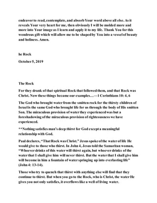 endeavorto read, contemplate, and absorbYour word above all else. As it
reveals Your very heart for me, then obviously I will be molded more and
more into Your image as I learn and apply it to my life. Thank You for this
wondrous gift which will allow me to be shapedby You into a vesselof beauty
and holiness. Amen.
he Rock
October5, 2019
The Rock
For they drank of that spiritual Rock that followedthem, and that Rock was
Christ. Now these things became our examples…—1 Corinthians 10: 4, 6
The God who brought waterfrom the smitten rock for the thirsty children of
Israelis the same God who brought life for us through the body of His smitten
Son. The miraculous provision of waterthey experiencedwas but a
foreshadowing ofthe miraculous provision of righteousness we have
experienced.
**Nothing satisfies man’s deep thirst for God excepta meaningful
relationship with God.
Paul declares, “ThatRock wasChrist.” Jesus spokeofthe waterof life He
would give to those who thirst. In John 4, Jesus told the Samaritan woman,
“Whoeverdrinks of this waterwill thirst again, but whoeverdrinks of the
waterthat I shall give him will never thirst. But the waterthat I shall give him
will become in him a fountain of waterspringing up into everlasting life”
(John 4: 13-14).
Those who try to quench that thirst with anything else will find that they
continue to thirst. But when you go to the Rock, who is Christ, the waterHe
gives you not only satisfies, it overflows like a well of living water.
 