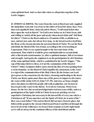 same spiritual food. And we show this when we all partake togetherof the
Lord's Supper.
II. SPIRITUAL DRINK. The waterfrom the rock at Horeb not only supplied
the immediate want, but was of use to the tribes of Israelfor many days. Now,
that rock signified Christ. Jehovahsaid to Moses, "Iwill stand before thee
there upon the rock in Horeb." So God is now before us in Christ Jesus, able
and willing to satisfyall the poor and needy whose hearts faint and" fail them
for thirst." Christ as the Rock smitten is a Fountain of life, available to us
now, and not now only, but all our lives long. As the bread resolves itselfinto
the flesh, so the stream also into the precious blood of Christ. We eat the flesh
and drink the blood of the Son of man, according to his own teaching at
Capernaum. Thus we are againbrought to the fact and virtue of the
atonement. That which it would be gross and intolerable to eatand drink
after a literal and carnal manner, is, after a spiritual manner, full of sweetness
and strength. And again, the emphasis is on the participation by all Christians
of the same spiritual drink, which is symbolized in the Lord's Supper. "The
cup of blessing which we bless, is it not the communion of the blood of
Christ?" Other Scriptures follow more closelythe idea of watergushing from
a rockyfountain. As the blood of Christ signifies his atonement, so the water
is a sign of the communication of the Holy Ghost. By the former our Lord
gives peace to the conscience;by the latter, cleansing and healing to the heart.
Christ, our Rock, spokemore than once of his powerto impart to all comers
the waterof life (John 4:10-14;John 7:37-39). And now, as from a height
above the plain on which his people still walk as pilgrims, our Saviour in
heaven gives this waterto the thirsty. To it all are welcome. Wateris no
luxury for the few, but an acknowledgeduniversalnecessaryof life; and so a
participation of the Spirit of life in Christ Jesus is no privilege of a few
superlative Christians, but necessaryto the inward life of every one who is a
Christian at all "If any man have not the Spirit of Christ, he is none of his."
How can a rock follow? The rock in Horeb did not move from its place, but
followedthe people in the stream which issued from it and flowed through the
lowerlevels of the wilderness. So Jesus Christ remains at God's right hand;
yet is with us always in the continual efficacyof his shed blood and the
 