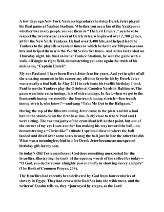 A few days ago New York Yankees legendaryshortstopDerek Jeterplayed
his final game at Yankee Stadium. Whether you are a fan of the Yankees or
whether like many people you see them as “The Evil Empire,” you have to
respectthe twenty-year careerof Derek Jeter, who played over 2,700 games,
all for the New York Yankees. He had over 3,400 hits, and helped lead the
Yankees to the playoffs seventeentimes in which he had over 200 post-season
hits and helped them win the World Series five times. And at his lastat-bat on
Thursday night, his final at-bat at Yankee Stadium, he won the game with a
walk-offsingle to right field, demonstrating yet once againthe truth of his
nickname, “Captain Clutch”.
My sonPaul and I have been Derek Jeterfans for years. And yet in spite of all
the amazing moments in his career, my all-time favorite hit by Derek Jeter
was actually a foul ball. In May 2011 to celebrate his twelfth birthday I took
Paul to see the Yankees play the Orioles at Camden Yards in Baltimore. The
game went into extra innings, lots of extra innings. In fact, when we gotto the
fourteenth inning we stoodfor the fourteenth inning stretch—fourteenth
inning stretch, who knew?—andsang “TakeMe Out to the Ballgame.”
During the top of the fifteenth inning Jetercame to the plate and hit a foul
ball to the stands down the first base line, fairly close to where Paul and I
were sitting. The vast majority of the crowdhad left at that point, but out of
the cornerof my eye I saw another fan making his way toward the ball—so
demonstrating a “Christ-like” attitude I sprinted close to where the ball
landed and dived over some seats to snag the ball just before the other fan did.
What was a meaningless foul ball for Derek Jeterbecame an unexpected
birthday gift for my son.
In today’s Old TestamentlessonGoddoes something unexpected for the
Israelites, illustrating the truth of the opening words of the collectfor today—
“O God, you declare your almighty powerchiefly in showing mercy and pity”
(The Book ofCommon Prayer, 234).
The Israelites had recently been delivered by Godfrom four centuries of
slavery in Egypt. They had crossedthe Red Sea into the wilderness, and the
writer of Exodus tells us, they “journeyed by stages, as the Lord
 