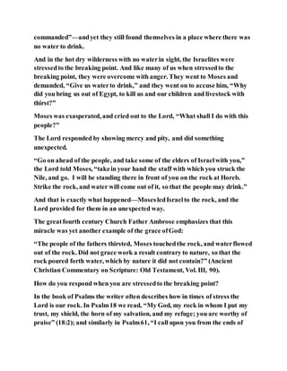 commanded”—andyet they still found themselves in a place where there was
no water to drink.
And in the hot dry wilderness with no waterin sight, the Israelites were
stressedto the breaking point. And like many of us when stressedto the
breaking point, they were overcome with anger. They went to Moses and
demanded, “Give us waterto drink,” and they went on to accuse him, “Why
did you bring us out of Egypt, to kill us and our children and livestock with
thirst?”
Moses was exasperated, and cried out to the Lord, “What shall I do with this
people?”
The Lord responded by showing mercy and pity, and did something
unexpected.
“Go on ahead of the people, and take some of the elders of Israelwith you,”
the Lord told Moses, “takein your hand the staff with which you struck the
Nile, and go. I will be standing there in front of you on the rock at Horeb.
Strike the rock, and water will come out of it, so that the people may drink.”
And that is exactly what happened—MosesledIsraelto the rock, and the
Lord provided for them in an unexpected way.
The greatfourth century Church Father Ambrose emphasizes that this
miracle was yet another example of the grace ofGod:
“The people of the fathers thirsted, Moses touchedthe rock, and waterflowed
out of the rock. Did not grace work a result contrary to nature, so that the
rock poured forth water, which by nature it did not contain?” (Ancient
Christian Commentary on Scripture: Old Testament, Vol. III, 90).
How do you respond when you are stressedto the breaking point?
In the book of Psalms the writer often describes how in times of stress the
Lord is our rock. In Psalm18 we read, “My God, my rock in whom I put my
trust, my shield, the horn of my salvation, and my refuge; you are worthy of
praise” (18:2); and similarly in Psalm61, “I call upon you from the ends of
 