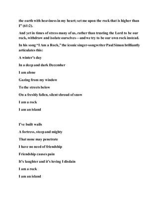 the earth with heaviness in my heart; set me upon the rock that is higher than
I” (61:2).
And yet in times of stress many of us, rather than trusting the Lord to be our
rock, withdraw and isolate ourselves—andwe try to be our own rock instead.
In his song “I Am a Rock,”the iconic singer-songwriterPaulSimon brilliantly
articulates this:
A winter’s day
In a deep and dark December
I am alone
Gazing from my window
To the streets below
On a freshly fallen, silent shroud of snow
I am a rock
I am an island
I’ve built walls
A fortress, steepand mighty
That none may penetrate
I have no need of friendship
Friendship causes pain
It’s laughter and it’s loving I disdain
I am a rock
I am an island
 