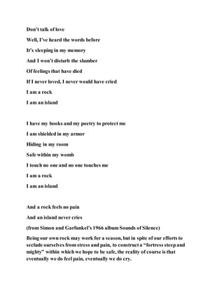 Don’t talk of love
Well, I’ve heard the words before
It’s sleeping in my memory
And I won’t disturb the slumber
Of feelings that have died
If I never loved, I never would have cried
I am a rock
I am an island
I have my books and my poetry to protect me
I am shielded in my armor
Hiding in my room
Safe within my womb
I touch no one and no one touches me
I am a rock
I am an island
And a rock feels no pain
And an island never cries
(from Simon and Garfunkel’s 1966 album Sounds of Silence)
Being our own rock may work for a season, but in spite of our efforts to
seclude ourselves from stress and pain, to constructa “fortress steepand
mighty” within which we hope to be safe, the reality of course is that
eventually we do feel pain, eventually we do cry.
 