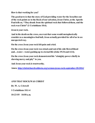 How is that working for you?
The goodnews is that the story of God providing water for the Israelites out
of the rock points us to the Rock of our salvation, Jesus Christ, as the Apostle
Paul tells us, “Theydrank from the spiritual rock that followedthem, and the
rock was Christ” (1 Corinthians 10:4).
Jesus is your rock.
And in his death on the cross, anevent that some would metaphorically
consideras a meaningless foul ball, Jesus actuallyprovided for all of us in an
unexpected way.
On the cross Jesus your rock felt pain and cried.
On the cross Jesus your rock was struck and out of his side flowedblood
and…water—watergushing up to eternal life (John 19:34 and 4:14).
On the cross Jesus your rock demonstratedhis “almighty power chiefly in
showing mercy and pity” to you.
And Jesus your rock is trustworthy.
Amen. http://christchurchvaldosta.org/sermon-jesus-rock-september-28-2014/
AND THAT ROCKWAS CHRIST
Dr. W. A. Criswell
1 Corinthians 10:1-4
10-23-55 10:50 a.m.
 