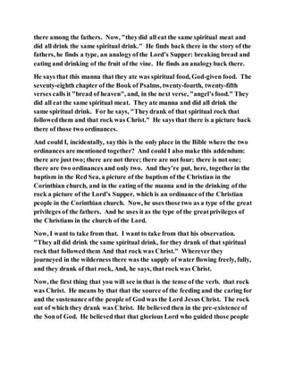 there among the fathers. Now, "theydid all eat the same spiritual meat and
did all drink the same spiritual drink." He finds back there in the story of the
fathers, he finds a type, an analogyof the Lord’s Supper: breaking bread and
eating and drinking of the fruit of the vine. He finds an analogyback there.
He says that this manna that they ate was spiritual food, God-given food. The
seventy-eighth chapter of the Book of Psalms, twenty-fourth, twenty-fifth
verses calls it "bread of heaven", and, in the next verse, "angel’s food." They
did all eat the same spiritual meat. They ate manna and did all drink the
same spiritual drink. For he says, "Theydrank of that spiritual rock that
followedthem and that rock was Christ." He says that there is a picture back
there of those two ordinances.
And could I, incidentally, saythis is the only place in the Bible where the two
ordinances are mentioned together? And could I also make this addendum:
there are just two; there are not three; there are not four; there is not one;
there are two ordinances and only two. And they’re put, here, togetherin the
baptism in the Red Sea, a picture of the baptism of the Christian in the
Corinthian church, and in the eating of the manna and in the drinking of the
rock a picture of the Lord’s Supper, which is an ordinance of the Christian
people in the Corinthian church. Now, he uses those two as a type of the great
privileges of the fathers. And he uses it as the type of the greatprivileges of
the Christians in the church of the Lord.
Now, I want to take from that. I want to take from that his observation.
"They all did drink the same spiritual drink, for they drank of that spiritual
rock that followedthem And that rock was Christ." Whereverthey
journeyed in the wilderness there was the supply of water flowing freely, fully,
and they drank of that rock, And, he says, that rock was Christ.
Now, the first thing that you will see in that is the tense of the verb. that rock
was Christ. He means by that that the source of the feeding and the caring for
and the sustenance ofthe people of God was the Lord Jesus Christ. The rock
out of which they drank was Christ. He believed then in the pre-existence of
the Sonof God. He believed that that glorious Lord who guided those people
 