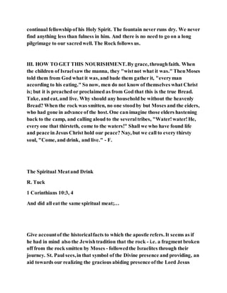 continual fellowship of his Holy Spirit. The fountain never runs dry. We never
find anything less than fulness in him. And there is no need to go on a long
pilgrimage to our sacredwell. The Rock follows us.
III. HOW TO GET THIS NOURISHMENT.By grace, throughfaith. When
the children of Israelsaw the manna, they "wistnot what it was." ThenMoses
told them from God what it was, and bade them gather it, "everyman
according to his eating." So now, men do not know of themselves what Christ
is; but it is preached or proclaimed as from God that this is the true Bread.
Take, and eat, and live. Why should any household be without the heavenly
Bread? When the rock was smitten, no one stoodby but Moses and the eiders,
who had gone in advance of the host. One can imagine those elders hastening
back to the camp, and calling aloud to the severaltribes, "Water!water!He,
every one that thirsteth, come to the waters!" Shall we who have found life
and peace in Jesus Christ hold our peace? Nay, but we call to every thirsty
soul, "Come, and drink, and live." - F.
The Spiritual Meatand Drink
R. Tuck
1 Corinthians 10:3, 4
And did all eatthe same spiritual meat;…
Give accountof the historicalfacts to which the apostle refers. It seems as if
he had in mind also the Jewishtradition that the rock - i.e. a fragment broken
off from the rock smitten by Moses - followedthe Israelites through their
journey. St. Paul sees,in that symbol of the Divine presence and providing, an
aid towards our realizing the gracious abiding presence ofthe Lord Jesus
 