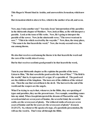 This Hagaris Mount Sinai in Arabia, and answerethto Jerusalem, whichnow
is
But Jerusalemwhich is above is free, which is the mother of us all, and so on.
Now, may I take another one? You take Jesus’interpretation of the parables
in the thirteenth chapter of Matthew. Now, look at Him, as He will interpret a
parable. Look at the tense of His verbs. Now, He’s going to interpret the
parable of the sower. Now,in the nineteenth verse, "The sowerwentout to
sow." "This is he which receivedby the wayside." Now,then, the stony place,
"The same is he that heareththe word." Now, the twenty-secondverse, the
one among thorns.
He also that receives seedamong the thorns is he that heareth the word and
the care of the world, takes it away.
But he that receives seedinto goodground is he that heareth the word,.
Turn in your thirteenth chapter as He explains the parable of the tares.
Listen to Him, "He that soweththe goodseedis the Son of Man." "The field is
the world," that is, it represents;it’s a type; it’s a parable of. The goodseed
are the children of the kingdom. The tares are of the children of the wicked
one. Then the one that sowedthem is the devil. The harvest is the end of the
world and the reapers are the angels.
What I’m trying to sayis that, whenever, in the Bible, they are speaking of
types and parables, they use the present tense. Forexample, something comes
into my mind, When Josephinterpreted the dreams of Pharaohhe said, "the
sevenlean kind are sevenyears of famine, the sevenfat kind, the sevenfat
cattle, are the sevenyears of plenty. The withered stalks ofcorn are seven
years of famine and the fat years are the sevenyears of plenty" [Genesis
41:25-27]. So, wheneverHe speaks ofa type, of a parabolic presentation, He
will use the word is. That’s true all through the Bible.
 