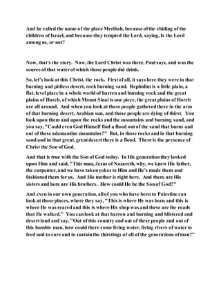 And he called the name of the place Meribah, because ofthe chiding of the
children of Israel, and because they tempted the Lord, saying, Is the Lord
among us, or not?
Now, that’s the story. Now, the Lord Christ was there, Paul says, and was the
source of that waterof which those people did drink.
So, let’s look at this Christ, the rock. Firstof all, it says here they were in that
burning and pitiless desert, rock burning sand. Rephidim is a little plain, a
flat, level place in a whole world of barren and burning rock and the great
plains of Horeb, of which Mount Sinai is one piece, the great plains of Horeb
are all around. And when you look at those people gatheredthere in the arm
of that burning desert, Arabian sun, and those people are dying of thirst. You
look upon them and upon the rocks and the mountains and burning sand, and
you say, "Could even God Himself find a flood out of the sand that burns and
out of these adamantine mountains?" But, in those rocks and in that burning
sand and in that great, greatdesertthere is a flood. There is the presence of
Christ the Son of God.
And that is true with the Son of God today. In His generationthey looked
upon Him and said, "This man, Jesus of Nazareth, why, we knew His father,
the carpenter, and we have takenyokes to Him and He’s made them and
fashionedthem for us. And His mother is right here. And there are His
sisters and here are His brothers. How could He be the Sonof God?"
And even in our own generation, allof you who have been to Palestine can
look at those places, where they say, "This is where He was born and this is
where He was rearedand this is where His shop was and these are the roads
that He walked." You canlook at that barren and burning and blistered and
desertland and say, "Out of this country and out of these people and out of
this humble man, how could there come living water, living rivers of waterto
feed and to care and to sustainthe thirstings of all of the generations ofman?"
 