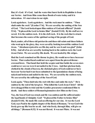 But, it’s God. It’s God. And the waterthat burst forth in Rephidim is from
our Savior. And from Him come those floods of water today and it is
miraculous. It’s marvelous in our sight.
Look againhere. Look againhere. And the rock must be smitten. "Thou
shalt smite the rock" [Exodus 17:6]. We are savedby the smiting of the Son
of God. "The Lord lookedupon Him smitten of Godand afflicted" [Isaiah
53:4]. "It pleasedthe Lord to bruise Him" [Isaiah53:10]. By his staff are we
saved. It is the smitten rock. It is the cleft rock. It is the rock that is struck
that becomes the source of the spiritual saving of the people of God.
Back yonder, all of those old patriarchs and those old saints and those fathers
who went up in the glory, they were savedby looking towardthe smitten Lord
Jesus. "Abrahamrejoicedto see His day and he saw it and was glad" [John
8:56]. And all of us are savedby looking back to the smitten rock:the Lord
Jesus Christ. We are saved by His death. We are healed by His stripes.
Had the Lord remained on His throne in glory, He would never have been our
Savior. That exalted head could not save apart from the pierced throne-
crownedbrow. That hand that held the scepterand that holds the seven stars
could never save us were it not nailed to the Cross. And that glorious body,
clothed in the clouds of heaven, the shekinah glory of God could never have
been our Saviorhad it not been submitted to the ignominious shame of being
nakedand broken and nailed to the tree. We are saved by the smitten rock.
We are saved by the sufferings of the Son of God.
Look again, "Thou shalt take thy rod with thee and smite the rock." He is
smitten by the rod of the lawgiver. Who killed the Lord Jesus Christ? All the
Jews draggedHim to trial and the Gentiles procuratorcondemned Him to
death. And these solders of Romanlegionnaires slew Him on the Cross.
Nay, the Son of God was struck and He was smitten and He suffered under
the legalhands of Almighty God! "It pleasedthe Father to bruise Him"
[Isaiah 53:10]. He made His soul an offering for our sins. It was the Lord
God, says Paulin the eighth chapter of the Book of Romans, "it was God who
freely gave up His Son for us all. And who freely, through Him, will give us
all things." [Romans 8:32] It was not Herod. It was not Pilate. It was not
 