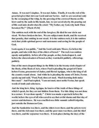 Annas. It was not Caiaphas. It was not Judas. Finally, it was the rod of the
greatlawgiverthat slew our Lord and our Savior. And we are savednot only
by the scourging of the whip, by the pressing of the crownof thorns on His
brow and by the nails in His hands, but, we are saved also by the pouring out
of His soul unto death when He cried: "My Father, my God, why hath Thou
forsakenMe?" [Mark 15:34]
The smitten rock with the rod of the lawgiver, He died for our sin in our
stead. We have broken the law. We are subjectunto death, and He received
that penalty, that smiting in our stead. It is the smitten rock, it is the smitten
rock that yields spiritual power and sustenance and saving for the people of
God.
Look again, it was public, "And the Lord said unto Moses, Go before the
people, and take with thee of the elders of Israel." The rock was smitten
openly and publicly, before all of the people, as they lookedupon it, and
before the chosenleaders of Israel, as they watchedit publicly, offeredup,
publicly.
One of the most eloquent things in the Bible is in the twenty-sixth chapter of
the Book, ofthe Book of Acts, where Paul is pleading the gospelof Christ
before Festus, procuratorof Judea, and Herod Agrippa, who is the king of all
the country round about. And while he is pleading the name of Christ, Festus
speaks up and said, "Paul, Paul, thou art mad. Much learning doth make
thee mad." And Paul replied, "I am not mad, most noble Festus, but speak
words of truth and soberness.
And the king here, King Agrippa, he knows of the truth of these things of
which I speak, for they are not hidden from them. For this thing was not done
in a corner. It was done openly." Christ was made a spectacle before the
world, before the eyes of all who cared to see that awful shame and that day of
sorrow and darkness. He was crucified on a little summit calledGolgotha,
just outside the Damascus Gate.
And the Sanhedrin was there, and the elders were there, and the priests were
there, and the rich man was there, and the poor man was there, and the thief
was there, and the sojournerwas there. It took place during the days of the
 