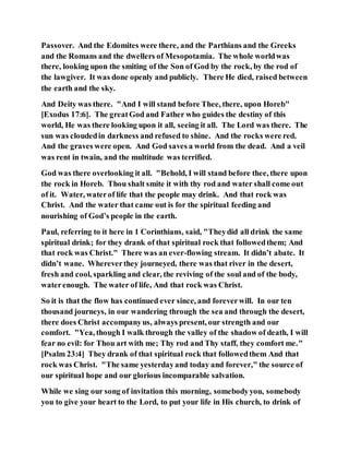 Passover. And the Edomites were there, and the Parthians and the Greeks
and the Romans and the dwellers of Mesopotamia. The whole worldwas
there, looking upon the smiting of the Son of God by the rock, by the rod of
the lawgiver. It was done openly and publicly. There He died, raised between
the earth and the sky.
And Deity was there. "And I will stand before Thee, there, upon Horeb"
[Exodus 17:6]. The greatGod and Father who guides the destiny of this
world, He was there looking upon it all, seeing it all. The Lord was there. The
sun was cloudedin darkness and refused to shine. And the rocks were red.
And the graves were open. And God saves a world from the dead. And a veil
was rent in twain, and the multitude was terrified.
God was there overlooking it all. "Behold, I will stand before thee, there upon
the rock in Horeb. Thou shalt smite it with thy rod and water shall come out
of it. Water, waterof life that the people may drink. And that rock was
Christ. And the water that came out is for the spiritual feeding and
nourishing of God’s people in the earth.
Paul, referring to it here in 1 Corinthians, said, "Theydid all drink the same
spiritual drink; for they drank of that spiritual rock that followedthem; And
that rock was Christ." There was an ever-flowing stream. It didn’t abate. It
didn’t wane. Whereverthey journeyed, there was that river in the desert,
fresh and cool, sparkling and clear, the reviving of the soul and of the body,
waterenough. The water of life, And that rock was Christ.
So it is that the flow has continued ever since, and foreverwill. In our ten
thousand journeys, in our wandering through the sea and through the desert,
there does Christ accompanyus, always present, our strength and our
comfort. "Yea, though I walk through the valley of the shadow of death, I will
fear no evil: for Thou art with me; Thy rod and Thy staff, they comfort me."
[Psalm 23:4] They drank of that spiritual rock that followedthem And that
rock was Christ. "The same yesterdayand today and forever," the source of
our spiritual hope and our glorious incomparable salvation.
While we sing our song of invitation this morning, somebodyyou, somebody
you to give your heart to the Lord, to put your life in His church, to drink of
 