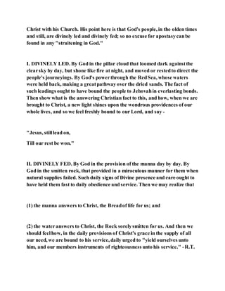 Christ with his Church. His point here is that God's people, in the olden times
and still, are divinely led and divinely fed; so no excuse for apostasycanbe
found in any "straitening in God."
I. DIVINELY LED. By God in the pillar cloud that loomed dark againstthe
clearsky by day, but shone like fire at night, and moved or restedto direct the
people's journeyings. By God's powerthrough the RedSea, whose waters
were held back, making a greatpathway over the dried sands. The fact of
such leadings ought to have bound the people to Jehovahin everlasting bonds.
Then show what is the answering Christian fact to this, and how, when we are
brought to Christ, a new light shines upon the wondrous providences of our
whole lives, and so we feel freshly bound to our Lord, and say -
"Jesus, stilllead on,
Till our rest be won."
II. DIVINELY FED. By God in the provision of the manna day by day. By
God in the smitten rock, that provided in a miraculous manner for them when
natural supplies failed. Such daily signs of Divine presence and care ought to
have held them fast to daily obedience and service. Then we may realize that
(1) the manna answers to Christ, the Breadof life for us; and
(2) the wateranswers to Christ, the Rock sorelysmitten for us. And then we
should feelhow, in the daily provisions of Christ's grace in the supply of all
our need, we are bound to his service, daily urged to "yield ourselves unto
him, and our members instruments of righteousness unto his service." -R.T.
 
