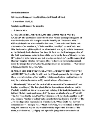 Biblical Illustrator
Give none offence... Jews...Gentiles...the Church of God.
1 Corinthians 10:32, 33
Gratuitous offences ofthe ministry
J. B. Owen, M.A.
I. THE ESSENTIALOFFENCE, OF THE CROSS MUST NOT BE
EVADED. The doctrine of a crucified Christ with its correspending duty of
crucified affections will ever provoke the hostility of "the carnalmind."
Offence is inevitable where disaffectionrules. "Love or hatred" is the sole
alternative. Our mission is, "Christ and Him crucified" — not Christ and
Him Judaised, or philosophised, or adumbrated in a myth, or held in reserve,
or the Shibboleth of a faction. Far from St. Paul was the leastsuppressionof
the faith in deference to the fashion of the world or the fury of his adversaries.
If "to the Jew he became as a Jew, it was to gain the Jew," etc. His evangelical
theologycoupled with his chivalrous life of toil presentthe safestcomment
upon the mingled courtesy, charity, and policy of his injunction — "Give none
offence, neither to the Jews,"etc.
II. WHAT ARE THE CIRCUMSTANTIALAFFRONTS THAT MUST BE
AVOIDED? The Jew, the Gentile, and the Church presentthe three types of
those severalrelations of the world to religion, and whose spiritual interests
may be gratuitously obstructed by ministrational offensiveness.
1. Ritualism.(1) This was "the rock of offence on which Zion stumbled" and
lost her standing.(a) The Jew gloriedin his descentfrom Abraham; but St.
Paul did not ridicule the pretension, but, pointing it in its right direction to the
faith of Christ, courteouslyconceded"then are ye Abraham's seed," etc.(b)
The Jew restedin the law. Paul "bare them record, they had a zealfor God,"
etc., because "the law was their schoolmasterto bring them to Christ."(c) The
Jew stoodupon his circumcision. Was it asked, "Whatprofit was there of
circumcision?" The reply was, "Muchevery way," except indeed in their own
way, but in such a way as they would be more disposed to listen to as "the
more, excellentway."(2)Apply this apostolic gauge to our own modes of
 