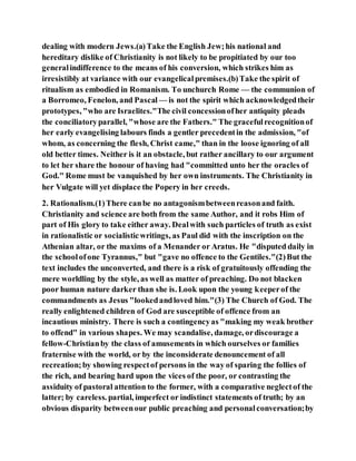 dealing with modern Jews.(a)Take the English Jew;his national and
hereditary dislike of Christianity is not likely to be propitiated by our too
generalindifference to the means of his conversion, which strikes him as
irresistibly at variance with our evangelicalpremises.(b)Take the spirit of
ritualism as embodied in Romanism. To unchurch Rome — the communion of
a Borromeo, Fenelon, and Pascal — is not the spirit which acknowledgedtheir
prototypes, "who are Israelites."The civil concessionofher antiquity pleads
the conciliatoryparallel, "whose are the Fathers." The gracefulrecognitionof
her early evangelising labours finds a gentler precedentin the admission, "of
whom, as concerning the flesh, Christ came," than in the loose ignoring of all
old better times. Neither is it an obstacle, but rather ancillary to our argument
to let her share the honour of having had "committed unto her the oracles of
God." Rome must be vanquished by her own instruments. The Christianity in
her Vulgate will yet displace the Popery in her creeds.
2. Rationalism.(1)There canbe no antagonismbetweenreasonand faith.
Christianity and science are both from the same Author, and it robs Him of
part of His glory to take either away. Dealwith such particles of truth as exist
in rationalistic or socialisticwritings, as Paul did with the inscription on the
Athenian altar, or the maxims of a Menander or Aratus. He "disputed daily in
the schoolofone Tyrannus," but "gave no offence to the Gentiles."(2)But the
text includes the unconverted, and there is a risk of gratuitously offending the
mere worldling by the style, as well as matter of preaching. Do not blacken
poor human nature darker than she is. Look upon the young keeperof the
commandments as Jesus "lookedandloved him."(3) The Church of God. The
really enlightened children of God are susceptible of offence from an
incautious ministry. There is such a contingencyas "making my weak brother
to offend" in various shapes. We may scandalise, damage, ordiscourage a
fellow-Christianby the class of amusements in which ourselves or families
fraternise with the world, or by the inconsiderate denouncement of all
recreation;by showing respectof persons in the way of sparing the follies of
the rich, and bearing hard upon the vices of the poor, or contrasting the
assiduity of pastoral attention to the former, with a comparative neglectof the
latter; by careless. partial, imperfect or indistinct statements of truth; by an
obvious disparity betweenour public preaching and personalconversation;by
 
