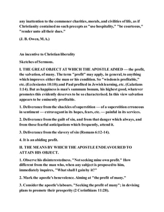 any inattention to the commoner charities, morals, and civilities of life, as if
Christianity contained no such precepts as "use hospitality," "be courteous,"
"render unto all their dues."
(J. B. Owen, M.A.)
An incentive to Christian liberality
Sketches ofSermons.
I. THE GREAT OBJECT AT WHICH THE APOSTLE AIMED — the profit,
the salvation, of many. The term "profit" may apply, in general, to anything
which improves either the man or his condition. So "wisdomis profitable,"
etc. (Ecclesiastes 10:10);and Paul profited in Jewishlearning, etc. (Galatians
1:14). But as happiness is man's summum bonum, his highest good, whatever
promotes this evidently deserves to be so characterised. In this view salvation
appears to be eminently profitable.
1. Deliverance from the shackles ofsuperstition — of a superstition erroneous
in sentiment — extravagantin its hopes, fears, etc. — painful in its services.
2. Deliverance from the guilt of sin, and from that danger which always, and
from those fearful anticipations which frequently, attend it.
3. Deliverance from the slavery of sin (Romans 6:12-14).
4. It is an abiding profit.
II. THE MEANS BY WHICH THE APOSTLE ENDEAVOURED TO
ATTAIN HIS OBJECT.
1. Observe his disinterestedness. "Notseeking mine own profit." How
different from the man who, when any subject is proposedto him,
immediately inquires, "What shall I gainby it?"
2. Mark the apostle's benevolence. Aiming at "the profit of many."
3. Considerthe apostle's labours. "Seeking the profit of many"; in devising
plans to promote their prosperity (2 Corinthians 11:28).
 