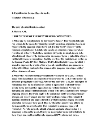 4. Consideralso the sacrifices he made.
(Sketches ofSermons.)
The duty of an inoffensive conduct
J. Mason, A.M.
I. THE NATURE OF THE DUTY HERE RECOMMENDED.
1. What are we to understand by the word "offence." This word is takenin
two senses. In the sacredwritings it generally signifies a stumbling-block, or
whateveris the occasionofanother's fall. But the word "offence," in the
common acceptationofit, is takento signify an occasionofanger, grief, or
resentment. Whoeverfinds these passions stirring in his mind, is said to be
offended; and whateverbe the incentive or cause ofthem, is called the offence.
In this latter sense we sometimes find the word used in Scripture, as well as in
the former (Psalm 119:165;Matthew 17:27). It is this latter sense in which I
intend to improve the words of the text, and considerthem as a precept, to
follow after things that make for peace, and to keepour consciencevoid of
offence towards all men.
2. With what restrictions this preceptmust reasonablybe taken.(1)When
peace with men stands in competition with our duty to God, we should not be
afraid of giving them offence.(2)Notonly the honour of God, but the rights of
consciencemust be maintained as sacredin opposition to all that would
invade them, howeverthat opposition may offend them.(3) Nor are the
perverse and unreasonable humours of men to be always submitted to for fear
of giving offence. The truth ought to be sometimes boldly asserted, strongly
proved, and closelyurged; and the vanity and ignorance of the conceited
humorist mortified and exposed.(4)It is lawful sometimes to give offence to
others for the sake oftheir good. That is, when that goodwe are able to do
them cannot be done without it. This especiallytakes place in case of
reproof.(5)Nor should we be afraid of giving a private offence when it is
necessaryto the public good. Otherwise magistrates wouldnot be faithful to
their trust, nor could penal laws be executed.(6)We should not be too
 