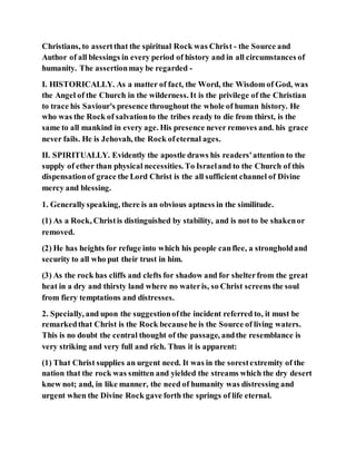 Christians, to assertthat the spiritual Rock was Christ - the Source and
Author of all blessings in every period of history and in all circumstances of
humanity. The assertionmay be regarded -
I. HISTORICALLY. As a matter of fact, the Word, the Wisdom of God, was
the Angel of the Church in the wilderness. It is the privilege of the Christian
to trace his Saviour's presence throughout the whole of human history. He
who was the Rock of salvationto the tribes ready to die from thirst, is the
same to all mankind in every age. His presence never removes and. his grace
never fails. He is Jehovah, the Rock ofeternal ages.
II. SPIRITUALLY. Evidently the apostle draws his readers'attention to the
supply of ether than physical necessities. To Israeland to the Church of this
dispensationof grace the Lord Christ is the all sufficient channel of Divine
mercy and blessing.
1. Generallyspeaking, there is an obvious aptness in the similitude.
(1) As a Rock, Christis distinguished by stability, and is not to be shakenor
removed.
(2) He has heights for refuge into which his people canflee, a strongholdand
security to all who put their trust in him.
(3) As the rock has cliffs and clefts for shadow and for shelterfrom the great
heat in a dry and thirsty land where no wateris, so Christ screens the soul
from fiery temptations and distresses.
2. Specially, and upon the suggestionofthe incident referred to, it must be
remarkedthat Christ is the Rock becausehe is the Source of living waters.
This is no doubt the central thought of the passage, andthe resemblance is
very striking and very full and rich. Thus it is apparent:
(1) That Christ supplies an urgent need. It was in the sorestextremity of the
nation that the rock was smitten and yielded the streams which the dry desert
knew not; and, in like manner, the need of humanity was distressing and
urgent when the Divine Rock gave forth the springs of life eternal.
 