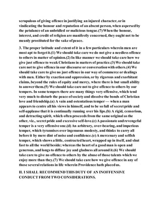 scrupulous of giving offence in justifying an injured character, orin
vindicating the honour and reputation of an absent person, when aspersedby
the petulance of an unbridled or malicious tongue.(7)When the honour,
interest, and credit of religion are manifestly concerned, they ought not to be
meanly prostituted for the sake ofpeace.
3. The proper latitude and extent of it in a few particulars wherein men are
most apt to forgetit.(1) We should take care we do not give a needless offence
to others in matter of opinion.(2) In like manner we should take care how we
give just offence to weak Christians in matters of practice.(3)We should take
care not to give offence in our discourse or conversationwith others.(4)We
should take care to give no just offence in our way of commerce or dealings
with men. Either by exactionand oppression, or by rigorous and exorbitant
claims, beyond the rules of equity and mercy, where there is but small ability
to answerthem.(5) We should take care not to give offence to others by our
tempers. In some tempers there are many things very offensive, which tend
very much to disturb the peace ofsocietyand dissolve the bonds of Christian
love and friendship.(a) A vain and ostentatious temper — when a man
appears to centre all his views in himself, and to be so full of secretpride and
self-applause that it is continually running over his lips.(b) A rigid, censorious,
and detracting spirit, which often proceeds from the same original as the
other, viz., secretpride and excessive self-love.(c)A passionate andrevengeful
temper is a very offensive one.(d) An arbitrary, over-bearing, and imperious
temper, which tyrannises over ingenuous modesty, and thinks to carry all
before it by mere dint of noise and confidence.(e)A mercenary and selfish
temper, which shows a little, contractedheart, wrapped up in itself, and shut
fast to all the world beside; whereas the heart of a goodman is open and
generous, and longs to diffuse joy and gladness all around it.(6) We should
take care to give no offence to others by the abuse of those talents which we
enjoy more than they.(7) We should take care how we give offence in any of
those severalrelations in life wherein Providence hath placedus.
II. I SHALL RECOMMENDTHIS DUTY OF AN INOFFENSIVE
CONDUCT FROM TWO CONSIDERATIONS.
 