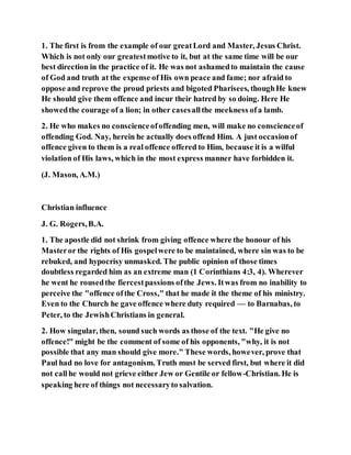 1. The first is from the example of our greatLord and Master, Jesus Christ.
Which is not only our greatestmotive to it, but at the same time will be our
best direction in the practice of it. He was not ashamedto maintain the cause
of God and truth at the expense of His own peace and fame; nor afraid to
oppose and reprove the proud priests and bigoted Pharisees, thoughHe knew
He should give them offence and incur their hatred by so doing. Here He
showedthe courage of a lion; in other casesallthe meekness ofa lamb.
2. He who makes no conscienceofoffending men, will make no conscienceof
offending God. Nay, herein he actually does offend Him. A just occasionof
offence given to them is a real offence offered to Him, because it is a wilful
violation of His laws, which in the most express manner have forbidden it.
(J. Mason, A.M.)
Christian influence
J. G. Rogers,B.A.
1. The apostle did not shrink from giving offence where the honour of his
Masteror the rights of His gospelwere to be maintained, where sin was to be
rebuked, and hypocrisy unmasked. The public opinion of those times
doubtless regarded him as an extreme man (1 Corinthians 4:3, 4). Wherever
he went he rousedthe fiercestpassions ofthe Jews. Itwas from no inability to
perceive the "offence ofthe Cross," that he made it the theme of his ministry.
Even to the Church he gave offence where duty required — to Barnabas, to
Peter, to the JewishChristians in general.
2. How singular, then, sound such words as those of the text. "He give no
offence!" might be the comment of some of his opponents, "why, it is not
possible that any man should give more." These words, however, prove that
Paul had no love for antagonism. Truth must be served first, but where it did
not callhe would not grieve either Jew or Gentile or fellow-Christian. He is
speaking here of things not necessaryto salvation.
 