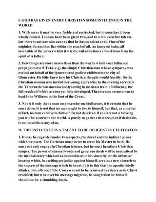 I. GOD HAS GIVEN EVERY CHRISTIAN SOME INFLUENCE IN THE
WORLD.
1. With many it may be very feeble and restricted, but to none has it been
wholly denied. To some have been given two, and to a few even five talents,
but there is not one who can saythat he has no talent at all. One of the
mightiest forces thus lies within the reach of all. An innocent babe, all
insensible of the power which it wields, will sometimes almosttransform the
spirit of a father.
2. Few things are more marvellous than the way in which such influence
propagates itself. Take, e.g., the simple Christian man whose sympathy was
excited on behalf of the ignorant and godless children in the city of
Gloucester. He little knew how his Christian thought would fructify. So the
Christian woman who invited her young apprentice to the evening service in
the Tabernacle was unconsciouslysetting in motion a train of influence, the
full results of which are not yet fully developed. That evening sermon was to
lead John Williams to the foot of the Cross.
3. Noris it only that a man may exercise suchinfluence, it is certain that he
must do so. It is not that no man ought to live to himself, but that, as a matter
of fact, no man can live to himself. Be not deceived, if you are not a blessing
you will be a curse to the world. A purely negative existence, evenif desirable,
is not possible to any of us.
II. THIS INFLUENCE IS A TALENT TO BE DILIGENTLY CULTIVATED.
1. It may be regardedunder two aspects, the direct and the indirect power
which we exert. The Christian must strive to serve his Masterin both. He
must not only engage in Christian labours, but he must breathe a Christian
temper. The power of earnestwords and generous deeds will be neutralised by
the inconsistencywhichawakens doubts as to his sincerity, or the offensive
bearing which, in exciting prejudice againsthimself, creates a new obstacle to
the success ofthe messagewhich he bears. It is to this that the apostle chiefly
alludes. The offence of the Cross was notto be removed by silence as to Christ
crucified; but whateverhis messagemight be, he soughtthat he himself
should not be a stumbling-block.
 