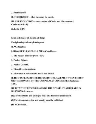 3. Sacrifice self.
II. THE OBJECT — that they may be saved.
III. THE INCENTIVE — the example of Christ and His apostles (1
Corinthians 11:1).
(J. Lyth, D.D.)
Even as I please all men in all things
Paul pleasing and not pleasing men
H. W. Beecher.
I. HOW HE PLEASED ALL MEN. Consider —
1. The case of Timothy (Acts 16:3).
2. Paul at Athens.
3. Paul at Corinth.
4. His address to Agrippa.
5. His words in reference to meats and drinks.
II. HOW INFLEXIBLY HE REFUSED TO PLEASE MEN WHEN CHRIST
OR THE HONOUR OF THE GOSPELWAS CONCERNED(Galatians
1:10).
III. HOW THESE TWO PHASES OF THE APOSTLE'S SPIRIT ARE IN
HARMONY. Learn —
(1)Christian truth and principle must at all rates be maintained.
(2)Christian moderation and suavity must be exhibited.
(H. W. Beecher.)
 