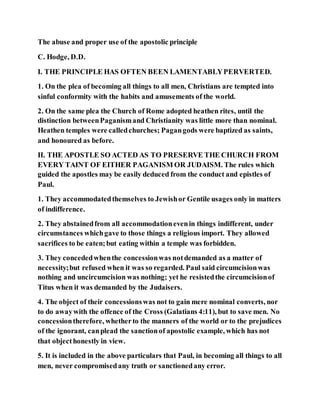 The abuse and proper use of the apostolic principle
C. Hodge, D.D.
I. THE PRINCIPLE HAS OFTEN BEEN LAMENTABLYPERVERTED.
1. On the plea of becoming all things to all men, Christians are tempted into
sinful conformity with the habits and amusements of the world.
2. On the same plea the Church of Rome adopted heathen rites, until the
distinction betweenPaganismand Christianity was little more than nominal.
Heathen temples were calledchurches; Pagangods were baptized as saints,
and honoured as before.
II. THE APOSTLE SO ACTED AS TO PRESERVE THE CHURCH FROM
EVERY TAINT OF EITHER PAGANISM OR JUDAISM. The rules which
guided the apostles may be easily deduced from the conduct and epistles of
Paul.
1. They accommodatedthemselves to Jewishor Gentile usages only in matters
of indifference.
2. They abstainedfrom all accommodationevenin things indifferent, under
circumstances whichgave to those things a religious import. They allowed
sacrifices to be eaten;but eating within a temple was forbidden.
3. They concededwhenthe concessionwas notdemanded as a matter of
necessity;but refused when it was so regarded. Paul said circumcisionwas
nothing and uncircumcision was nothing; yet he resistedthe circumcisionof
Titus when it was demanded by the Judaisers.
4. The object of their concessionswas not to gain mere nominal converts, nor
to do awaywith the offence of the Cross (Galatians 4:11), but to save men. No
concessiontherefore, whetherto the manners of the world or to the prejudices
of the ignorant, canplead the sanctionof apostolic example, which has not
that objecthonestly in view.
5. It is included in the above particulars that Paul, in becoming all things to all
men, never compromisedany truth or sanctionedany error.
 