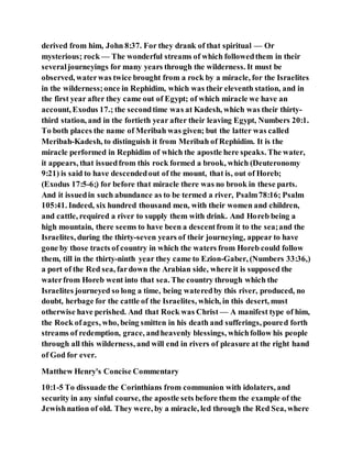 derived from him, John 8:37. For they drank of that spiritual — Or
mysterious; rock — The wonderful streams of which followedthem in their
severaljourneyings for many years through the wilderness. It must be
observed, waterwas twice brought from a rock by a miracle, for the Israelites
in the wilderness;once in Rephidim, which was their eleventh station, and in
the first year after they came out of Egypt; of which miracle we have an
account, Exodus 17.; the secondtime was at Kadesh, which was their thirty-
third station, and in the fortieth year after their leaving Egypt, Numbers 20:1.
To both places the name of Meribah was given; but the latter was called
Meribah-Kadesh, to distinguish it from Meribah of Rephidim. It is the
miracle performed in Rephidim of which the apostle here speaks. The water,
it appears, that issuedfrom this rock formed a brook, which (Deuteronomy
9:21) is said to have descendedout of the mount, that is, out of Horeb;
(Exodus 17:5-6;) for before that miracle there was no brook in these parts.
And it issuedin such abundance as to be termed a river, Psalm78:16; Psalm
105:41. Indeed, six hundred thousand men, with their women and children,
and cattle, required a river to supply them with drink. And Horeb being a
high mountain, there seems to have been a descentfrom it to the sea;and the
Israelites, during the thirty-seven years of their journeying, appear to have
gone by those tracts of country in which the waters from Horeb could follow
them, till in the thirty-ninth year they came to Ezion-Gaber, (Numbers 33:36,)
a port of the Red sea, fardown the Arabian side, where it is supposed the
waterfrom Horeb went into that sea. The country through which the
Israelites journeyed so long a time, being wateredby this river, produced, no
doubt, herbage for the cattle of the Israelites, which, in this desert, must
otherwise have perished. And that Rock was Christ — A manifest type of him,
the Rock ofages, who, being smitten in his death and sufferings, poured forth
streams of redemption, grace, andheavenly blessings, whichfollow his people
through all this wilderness, and will end in rivers of pleasure at the right hand
of God for ever.
Matthew Henry's Concise Commentary
10:1-5 To dissuade the Corinthians from communion with idolaters, and
security in any sinful course, the apostle sets before them the example of the
Jewishnation of old. They were, by a miracle, led through the Red Sea, where
 