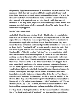 the pursuing Egyptians were drowned. It was to them a typical baptism. The
manna on which they fed was a type of Christ crucified, the Breadwhich
came down from heaven, which whoso eatethshall live for ever. Christ is the
Rock on which the Christian church is built; and of the streams that issue
therefrom, all believers drink, and are refreshed. It typified the sacred
influences of the Holy Spirit, as given to believers through Christ. But let none
presume upon their greatprivileges, or professionof the truth; these will not
secure heavenly happiness.
Barnes'Notes on the Bible
And did all drink the same spiritual drink - The idea here is essentiallythe
same as in the previous verse, that they had been highly favored of God, and
enjoyed tokens of the divine care and guardianship. That was manifestedin
the miraculous supply of water in the desert, thus showing that they were
under the divine protection, and were objects ofthe divine favor. There canbe
no doubt that by "spiritual drink" here, the apostle refers to the waterthat
was made to gush from the rock that was smitten by Moses. Exodus 17:6;
Numbers 20:11. Why this is called "spiritual" has been a subject on which
there has been much difference of opinion. It cannotbe because there was
anything specialin the nature of the water, for it was evidently realwater,
suited to allay their thirst. There is no evidence, as many have supposed, that
there was a reference in this to the drink used in the Lord's Supper. But it
must mean that it was bestowedin a miraculous and supernatural manner;
and the word "spiritual" must be used in the sense ofsupernatural, or that
which is immediately given by God. Spiritual blessings thus stand opposedto
natural and temporal blessings, and the former denote those which are
immediately given by God as an evidence of the divine favor. That the Jews
used the word "spiritual" in this manner is evident from the writings of the
Rabbis. Thus, they calledthe manna "spiritual food" (Yade Mose in Shemor
Rabba, fol. 109. 3); and their sacrifices theycalled "spiritual bread" (Tzeror
Hammer, fol. 93. 2). - Gill. The drink, therefore, here referred to was that
bestowedin a supernatural manner and as a proof of the divine favor.
For they drank of that spiritual Rock - Of the waters which flowed from that
Rock. The Rock here is called"spiritual," not from anything specialin the
 
