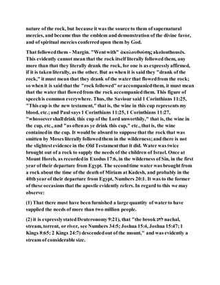 nature of the rock, but because it was the source to them of supernatural
mercies, and became thus the emblem and demonstration of the divine favor,
and of spiritual mercies conferredupon them by God.
That followedthem - Margin. "Wentwith" ἀκολουθούσης akolouthousēs.
This evidently cannot mean that the rock itself literally followed them, any
more than that they literally drank the rock, for one is as expresslyaffirmed,
if it is taken literally, as the other. But as when it is said they "drank of the
rock," it must mean that they drank of the water that flowedfrom the rock;
so when it is said that the "rock followed" oraccompaniedthem, it must mean
that the water that flowedfrom the rock accompaniedthem. This figure of
speechis common everywhere. Thus, the Saviour said 1 Corinthians 11:25,
"This cup is the new testament," that is, the wine in this cup represents my
blood, etc.;and Paul says 1 Corinthians 11:25, 1 Corinthians 11:27,
"whosoevershalldrink this cup of the Lord unworthily," that is, the wine in
the cup, etc., and "as oftenas ye drink this cup," etc., that is, the wine
containedin the cup. It would be absurd to suppose that the rock that was
smitten by Moses literally followedthem in the wilderness;and there is not
the slightestevidence in the Old Testamentthat it did. Water was twice
brought out of a rock to supply the needs of the children of Israel. Once at
Mount Horeb, as recordedin Exodus 17:6, in the wilderness of Sin, in the first
year of their departure from Egypt. The secondtime water was brought from
a rock about the time of the death of Miriam at Kadesh, and probably in the
40th year of their departure from Egypt, Numbers 20:1. It was to the former
of these occasions that the apostle evidently refers. In regard to this we may
observe:
(1) That there must have been furnished a large quantity of waterto have
supplied the needs of more than two million people.
(2) it is expresslystatedDeuteronomy 9:21), that "the brook ‫לחנ‬ nachal,
stream, torrent, or river, see Numbers 34:5; Joshua 15:4, Joshua 15:47;1
Kings 8:65; 2 Kings 24:7) descendedout of the mount," and was evidently a
stream of considerable size.
 