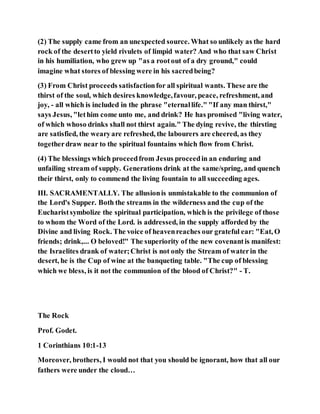 (2) The supply came from an unexpected source. What so unlikely as the hard
rock of the desertto yield rivulets of limpid water? And who that saw Christ
in his humiliation, who grew up "as a rootout of a dry ground," could
imagine what stores of blessing were in his sacredbeing?
(3) From Christ proceeds satisfactionfor all spiritual wants. These are the
thirst of the soul, which desires knowledge,favour, peace, refreshment, and
joy, - all which is included in the phrase "eternallife." "If any man thirst,"
says Jesus, "lethim come unto me, and drink? He has promised "living water,
of which whoso drinks shall not thirst again." The dying revive, the thirsting
are satisfied, the wearyare refreshed, the labourers are cheered, as they
togetherdraw near to the spiritual fountains which flow from Christ.
(4) The blessings which proceedfrom Jesus proceedin an enduring and
unfailing stream of supply. Generations drink at the same/spring, and quench
their thirst, only to commend the living fountain to all succeeding ages.
III. SACRAMENTALLY. The allusionis unmistakable to the communion of
the Lord's Supper. Both the streams in the wilderness and the cup of the
Eucharistsymbolize the spiritual participation, which is the privilege of those
to whom the Word of the Lord. is addressed, in the supply afforded by the
Divine and living Rock. The voice of heavenreaches our grateful ear: "Eat, O
friends; drink,... O beloved!" The superiority of the new covenantis manifest:
the Israelites drank of water;Christ is not only the Stream of waterin the
desert, he is the Cup of wine at the banqueting table. "The cup of blessing
which we bless, is it not the communion of the blood of Christ?" - T.
The Rock
Prof. Godet.
1 Corinthians 10:1-13
Moreover, brothers, I would not that you should be ignorant, how that all our
fathers were under the cloud…
 