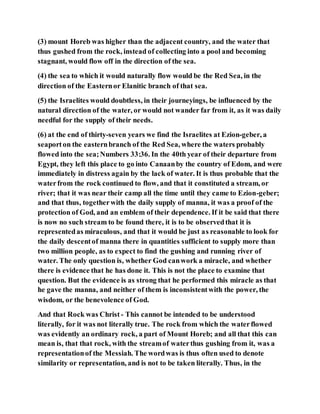 (3) mount Horeb was higher than the adjacent country, and the water that
thus gushed from the rock, instead of collecting into a pool and becoming
stagnant, would flow off in the direction of the sea.
(4) the sea to which it would naturally flow would be the Red Sea, in the
direction of the Easternor Elanitic branch of that sea.
(5) the Israelites would doubtless, in their journeyings, be influenced by the
natural direction of the water, or would not wander far from it, as it was daily
needful for the supply of their needs.
(6) at the end of thirty-seven years we find the Israelites at Ezion-geber, a
seaporton the easternbranch of the Red Sea, where the waters probably
flowed into the sea;Numbers 33:36. In the 40th year of their departure from
Egypt, they left this place to go into Canaanby the country of Edom, and were
immediately in distress again by the lack of water. It is thus probable that the
waterfrom the rock continued to flow, and that it constituted a stream, or
river; that it was near their camp all the time until they came to Ezion-geber;
and that thus, togetherwith the daily supply of manna, it was a proof of the
protection of God, and an emblem of their dependence. If it be said that there
is now no such stream to be found there, it is to be observedthat it is
representedas miraculous, and that it would be just as reasonable to look for
the daily descentof manna there in quantities sufficient to supply more than
two million people, as to expect to find the gushing and running river of
water. The only question is, whether God canwork a miracle, and whether
there is evidence that he has done it. This is not the place to examine that
question. But the evidence is as strong that he performed this miracle as that
he gave the manna, and neither of them is inconsistentwith the power, the
wisdom, or the benevolence of God.
And that Rock was Christ - This cannot be intended to be understood
literally, for it was not literally true. The rock from which the waterflowed
was evidently an ordinary rock, a part of Mount Horeb; and all that this can
mean is, that that rock, with the streamof waterthus gushing from it, was a
representationof the Messiah. The wordwas is thus often used to denote
similarity or representation, and is not to be taken literally. Thus, in the
 