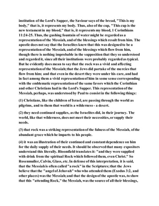 institution of the Lord's Supper, the Saviour says of the bread, "This is my
body," that is, it represents my body. Thus, also of the cup, "This cup is the
new testamentin my blood," that is, it represents my blood, 1 Corinthians
11:24-25. Thus, the gushing fountain of watermight be regardedas a
representationof the Messiah, andof the blessings which result from him. The
apostle does not say that the Israelites knew that this was designedto be a
representationof the Messiah, andof the blessings which flow from him,
though there is nothing improbable in the supposition that they so understood
and regardedit, since all their institutions were probably regardedas typical.
But he evidently does mean to saythat the rock was a vivid and affecting
representationof the Messiah;that the Jews did partake of the mercies that
flow from him; and that even in the desert they were under his care, and had
in fact among them a vivid representationof him in some sense corresponding
with the emblematic representationof the same favors which the Corinthian
and other Christians had in the Lord's Supper. This representationof the
Messiah, perhaps, was understoodby Paul to consistin the following things:
(1) Christians, like the children of Israel, are passing through the world as
pilgrims, and to them that world is a wilderness - a desert.
(2) they need continued supplies, as the Israelites did, in their journey. The
world, like that wilderness, does not meet their necessities,orsupply their
needs.
(3) that rock was a striking representationof the fulness of the Messiah, ofthe
abundant grace which he imparts to his people.
(4) it was an illustration of their continued and constantdependence on him
for the daily supply of their needs. It should be observedthat many expositors
understand this literally. Bloomfield translates it: "and they were supplied
with drink from the spiritual Rock which followedthem, even Christ." So
Rosenmuller, Calvin, Glass, etc. In defense of this interpretation, it is said,
that the Messiahis often called"a rock" in the Scriptures;that the Jews
believe that the "angelof Jehovah" who who attended them (Exodus 3:2, and
other places)was the Messiah;and that the designof the apostle was, to show
that this "attending Rock," the Messiah, was the source of all their blessings,
 