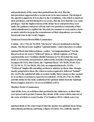 and particularly of the waterthat gushed from the rock. But the
interpretation suggestedabove seems to me to be most natural. The design of
the apostle is apparent. It is to show to the Corinthians, who relied so much on
their privileges, and felt themselves so secure, that the Jews had the very same
privileges - had the highesttokens of the divine favor and protection, were
under the guidance and grace ofGod, and were partakers constantlyof that
which adumbrated or typified the Messiah, in a manner as real, and in a form
as much suited to keepup the remembrance of their dependence, as even the
bread and wine in the Lord's Supper.
Jamieson-Fausset-BrownBible Commentary
4. drink—(Ex 17:6). In Nu 20:8, "the beasts" also are mentioned as having
drunk. The literal water typified "spiritual drink," and is therefore so called.
spiritual Rock that followedthem—rather, "accompaniedthem." Not the
literal rock (or its water) "followed" them, as Alford explains, as if Paul
sanctionedthe Jews'tradition (Rabbi Solomon on Nu 20:2) that the rock
itself, or at leastthe streamfrom it, followedthe Israelites from place to place
(compare De 9:21). But Christ, the "Spiritual Rock" (Ps 78:20, 35;De 32:4,
15, 18, 30, 31, 37; Isa 28:16; 1Pe 2:6), accompaniedthem (Ex 33:15).
"Followed"implies His attending on them to minister to them; thus, though
mostly going before them, He, when occasionrequired it, followed"behind"
(Ex 14:19). He satisfiedall alike as to their bodily thirst wheneverthey needed
it; as on three occasions is expresslyrecorded(Ex 15:24, 25;17:6; Nu 20:8);
and this drink for the body symbolized the spiritual drink from the Spiritual
Rock (compare Joh4:13, 14;see on [2288]1Co10:3).
Matthew Poole's Commentary
And all the Jews, as wellthose that perished in the wilderness, as those that
were preserved to go into Canaan, they drank of the waterwhich came out of
the rock, ofwhich we read, Exodus 17:6 Numbers 20:11;which waterwas
spiritual drink in the same respects that the manna was spiritual meat, being
miraculously produced, and being a figure of Christ. For, saith the apostle,
 