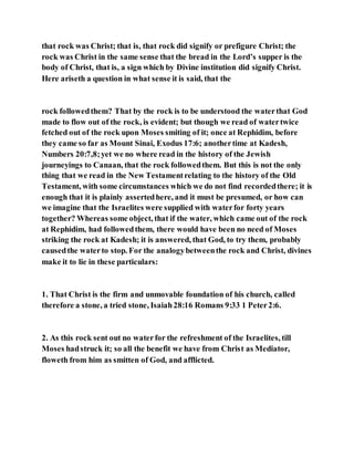that rock was Christ; that is, that rock did signify or prefigure Christ; the
rock was Christ in the same sense that the bread in the Lord’s supper is the
body of Christ, that is, a sign which by Divine institution did signify Christ.
Here ariseth a question in what sense it is said, that the
rock followedthem? That by the rock is to be understood the waterthat God
made to flow out of the rock, is evident; but though we read of watertwice
fetched out of the rock upon Moses smiting of it; once at Rephidim, before
they came so far as Mount Sinai, Exodus 17:6; anothertime at Kadesh,
Numbers 20:7,8;yet we no where read in the history of the Jewish
journeyings to Canaan, that the rock followedthem. But this is not the only
thing that we read in the New Testamentrelating to the history of the Old
Testament, with some circumstances which we do not find recordedthere; it is
enough that it is plainly assertedhere, and it must be presumed, or how can
we imagine that the Israelites were supplied with waterfor forty years
together? Whereas some object, that if the water, which came out of the rock
at Rephidim, had followedthem, there would have been no need of Moses
striking the rock at Kadesh; it is answered, that God, to try them, probably
causedthe waterto stop. For the analogybetweenthe rock and Christ, divines
make it to lie in these particulars:
1. That Christ is the firm and unmovable foundation of his church, called
therefore a stone, a tried stone, Isaiah28:16 Romans 9:33 1 Peter2:6.
2. As this rock sent out no waterfor the refreshment of the Israelites, till
Moses hadstruck it; so all the benefit we have from Christ as Mediator,
floweth from him as smitten of God, and afflicted.
 
