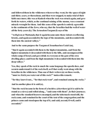 and followedthem in the wilderness whereverthey went, for the space ofeight
and thirty years, or thereabout, and then were stopped, to make trial of their
faith once more; this was at Kadesh when the rock was struck again, and gave
forth its waters, which, as the continual raining of the manna, was a constant
miracle wrought for them. And this sense ofthe apostle is entirely agreeable
to the sentiments of the Jews, who say, that the Israelites had the well of water
all the forty years (k). The JerusalemTargum (l) says of the
"wellgiven at Mattanah, that it againbecame unto them violent overflowing
brooks, and againascendedto the tops of the mountains, and descendedwith
them into the ancient valleys.''
And to the same purpose the Targum of Jonathanben Uzziel (m),
"that it again ascendedwith them to the highestmountains, and from the
highest mountains it descendedwith them to the hills, and encompassedthe
whole camp of Israel, and gave drink to everyone at the gate of his own
dwelling place; and from the high mountains it descendedwith them into the
deep valleys.''
Yea, they speak of the rock in much the same language the apostle does, and
seemto understand it of the rock itself, as if that really went along with the
Israelites in the wilderness. Thus one of their writers (n) on those words,
"must we fetch you water out of this rock?" makesthis remark:
"for they knew it not, , "for that rock went", and remained among the rocks.''
And in another place it is said (o),
"that the rock became in the form of a beehive; (elsewhere (p) it is said to be
round as a sieve;) and rolled along, , "and came with them", in their journeys;
and when the standard bearers encamped, and the tabernacle stoodstill, the
rock came, and remained in the court of the tent of the congregation;and the
princes came and stoodupon the top of it, and said, ascend, O well, and it
ascended.''
 